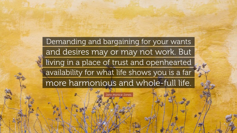 Jane Monica-Jones Quote: “Demanding and bargaining for your wants and desires may or may not work. But living in a place of trust and openhearted availability for what life shows you is a far more harmonious and whole-full life.”