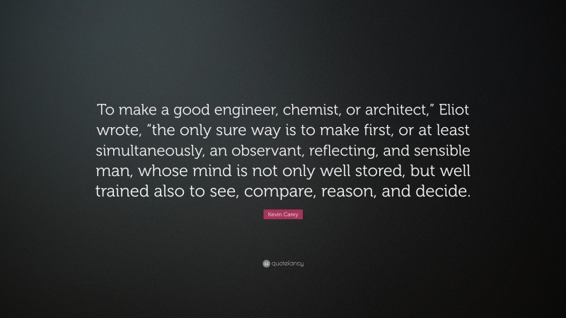 Kevin Carey Quote: “To make a good engineer, chemist, or architect,” Eliot wrote, “the only sure way is to make first, or at least simultaneously, an observant, reflecting, and sensible man, whose mind is not only well stored, but well trained also to see, compare, reason, and decide.”