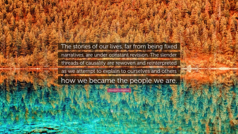 Gordon Livingston Quote: “The stories of our lives, far from being fixed narratives, are under constant revision. The slender threads of causality are rewoven and reinterpreted as we attempt to explain to ourselves and others how we became the people we are.”