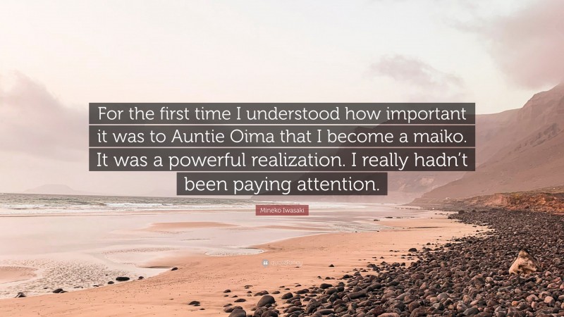 Mineko Iwasaki Quote: “For the first time I understood how important it was to Auntie Oima that I become a maiko. It was a powerful realization. I really hadn’t been paying attention.”