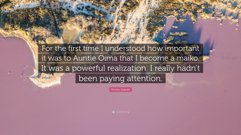 Mineko Iwasaki Quote: “For the first time I understood how important it was to Auntie Oima that I become a maiko. It was a powerful realization. I really hadn’t been paying attention.”