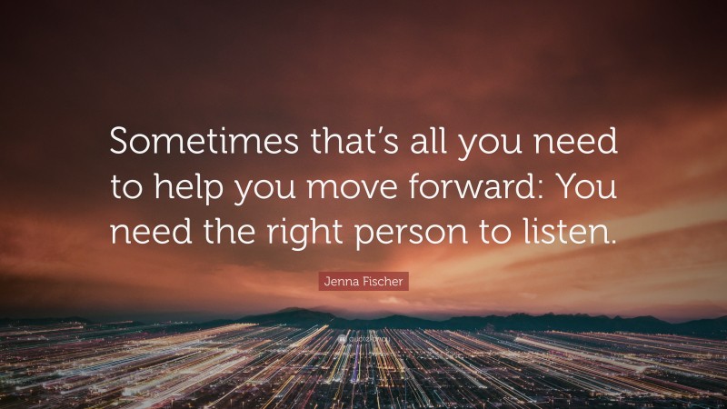 Jenna Fischer Quote: “Sometimes that’s all you need to help you move forward: You need the right person to listen.”