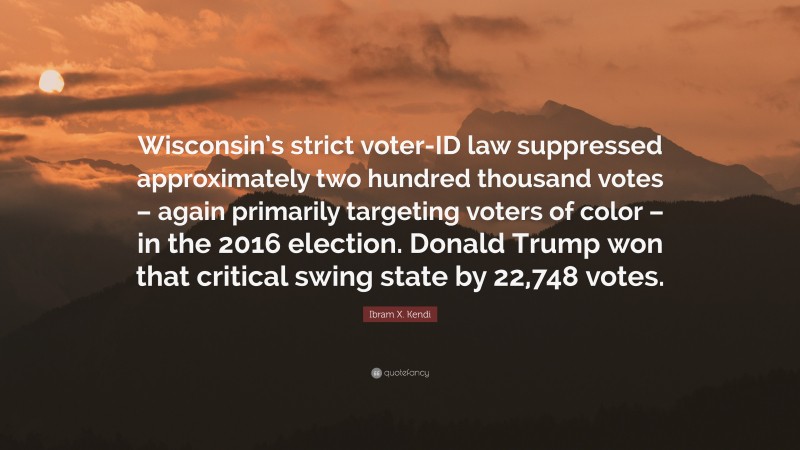 Ibram X. Kendi Quote: “Wisconsin’s strict voter-ID law suppressed approximately two hundred thousand votes – again primarily targeting voters of color – in the 2016 election. Donald Trump won that critical swing state by 22,748 votes.”