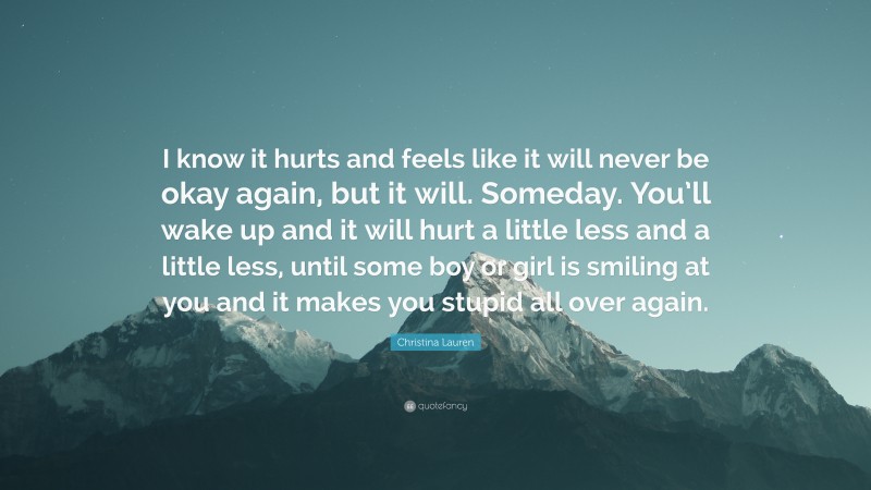 Christina Lauren Quote: “I know it hurts and feels like it will never be okay again, but it will. Someday. You’ll wake up and it will hurt a little less and a little less, until some boy or girl is smiling at you and it makes you stupid all over again.”