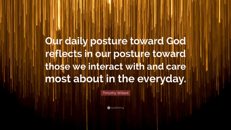 Timothy Willard Quote: “Our daily posture toward God reflects in our posture toward those we interact with and care most about in the everyday.”