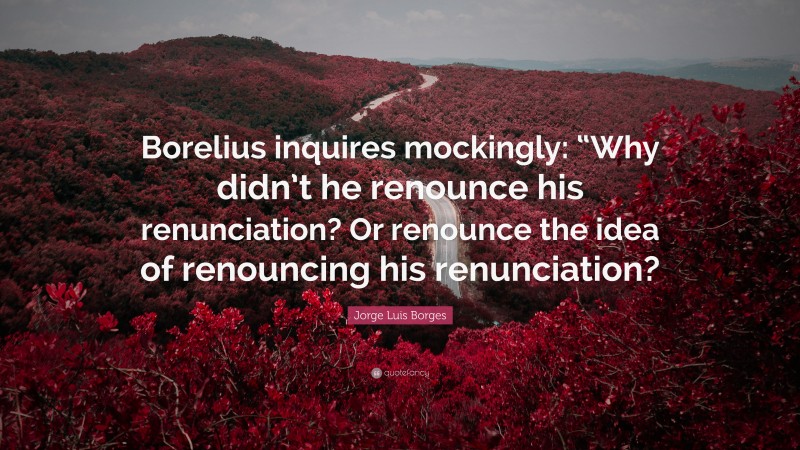 Jorge Luis Borges Quote: “Borelius inquires mockingly: “Why didn’t he renounce his renunciation? Or renounce the idea of renouncing his renunciation?”