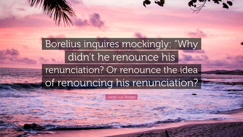 Jorge Luis Borges Quote: “Borelius inquires mockingly: “Why didn’t he renounce his renunciation? Or renounce the idea of renouncing his renunciation?”