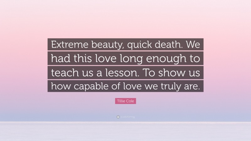 Tillie Cole Quote: “Extreme beauty, quick death. We had this love long enough to teach us a lesson. To show us how capable of love we truly are.”