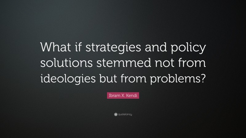 Ibram X. Kendi Quote: “What if strategies and policy solutions stemmed not from ideologies but from problems?”