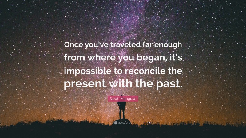 Sarah Manguso Quote: “Once you’ve traveled far enough from where you began, it’s impossible to reconcile the present with the past.”
