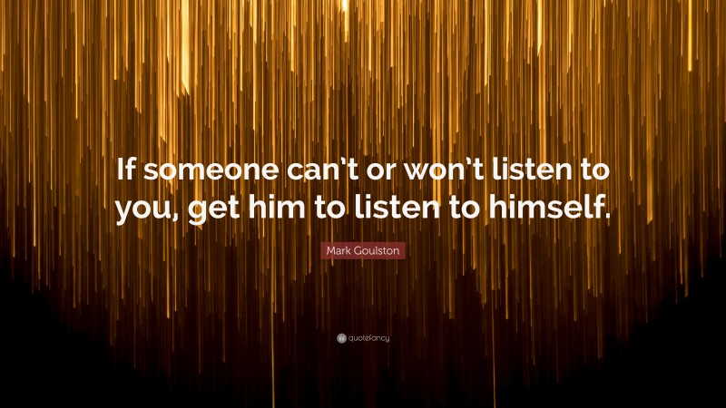 Mark Goulston Quote: “If someone can’t or won’t listen to you, get him to listen to himself.”