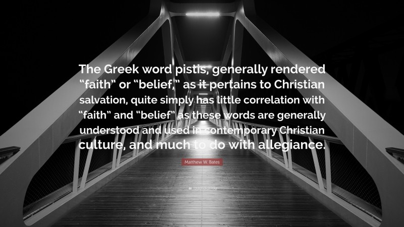 Matthew W. Bates Quote: “The Greek word pistis, generally rendered “faith” or “belief,” as it pertains to Christian salvation, quite simply has little correlation with “faith” and “belief” as these words are generally understood and used in contemporary Christian culture, and much to do with allegiance.”