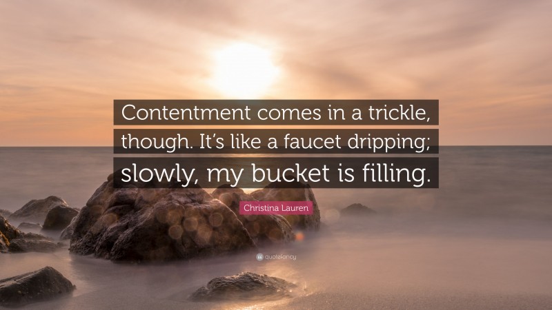 Christina Lauren Quote: “Contentment comes in a trickle, though. It’s like a faucet dripping; slowly, my bucket is filling.”