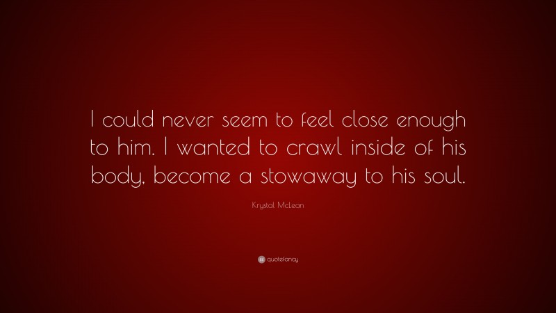 Krystal McLean Quote: “I could never seem to feel close enough to him. I wanted to crawl inside of his body, become a stowaway to his soul.”