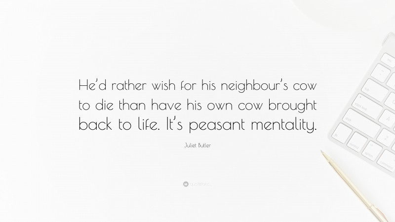 Juliet Butler Quote: “He’d rather wish for his neighbour’s cow to die than have his own cow brought back to life. It’s peasant mentality.”