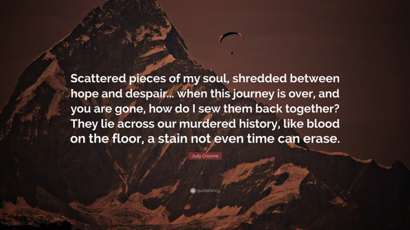 Judy Croome Quote: “Scattered pieces of my soul, shredded between hope and despair... when this journey is over, and you are gone, how do I sew them back together? They lie across our murdered history, like blood on the floor, a stain not even time can erase.”