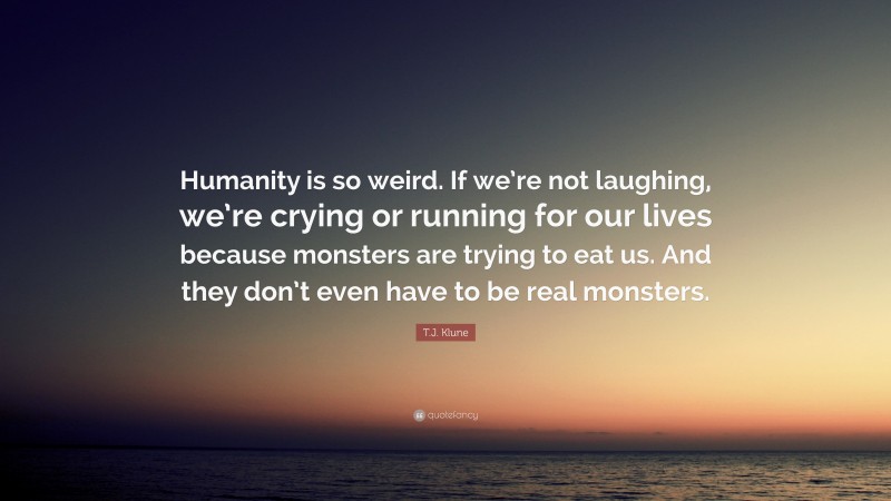 T.J. Klune Quote: “Humanity is so weird. If we’re not laughing, we’re crying or running for our lives because monsters are trying to eat us. And they don’t even have to be real monsters.”