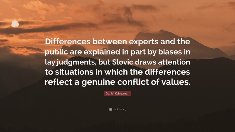 Daniel Kahneman Quote: “Differences between experts and the public are explained in part by biases in lay judgments, but Slovic draws attention to situations in which the differences reflect a genuine conflict of values.”