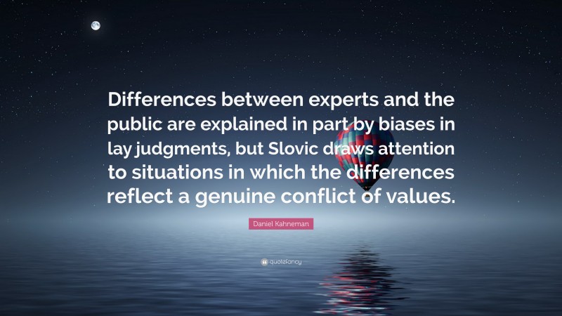 Daniel Kahneman Quote: “Differences between experts and the public are explained in part by biases in lay judgments, but Slovic draws attention to situations in which the differences reflect a genuine conflict of values.”