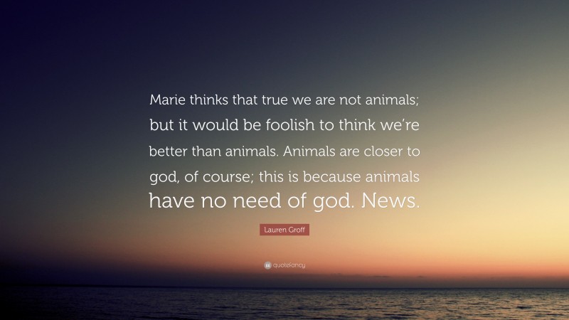 Lauren Groff Quote: “Marie thinks that true we are not animals; but it would be foolish to think we’re better than animals. Animals are closer to god, of course; this is because animals have no need of god. News.”