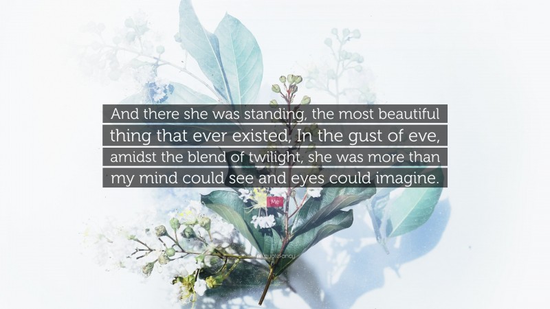 Me Quote: “And there she was standing, the most beautiful thing that ever existed, In the gust of eve, amidst the blend of twilight, she was more than my mind could see and eyes could imagine.”