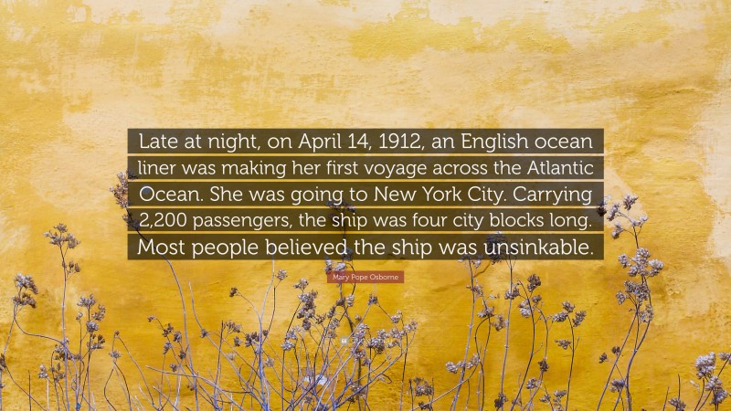 Mary Pope Osborne Quote: “Late at night, on April 14, 1912, an English ocean liner was making her first voyage across the Atlantic Ocean. She was going to New York City. Carrying 2,200 passengers, the ship was four city blocks long. Most people believed the ship was unsinkable.”