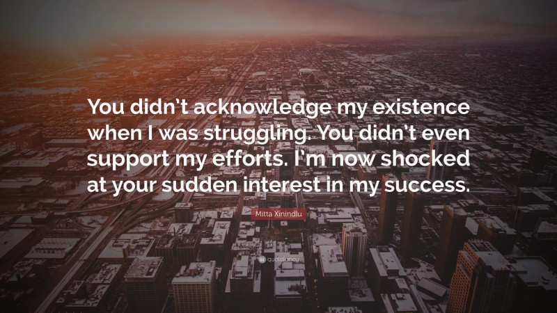 Mitta Xinindlu Quote: “You didn’t acknowledge my existence when I was struggling. You didn’t even support my efforts. I’m now shocked at your sudden interest in my success.”