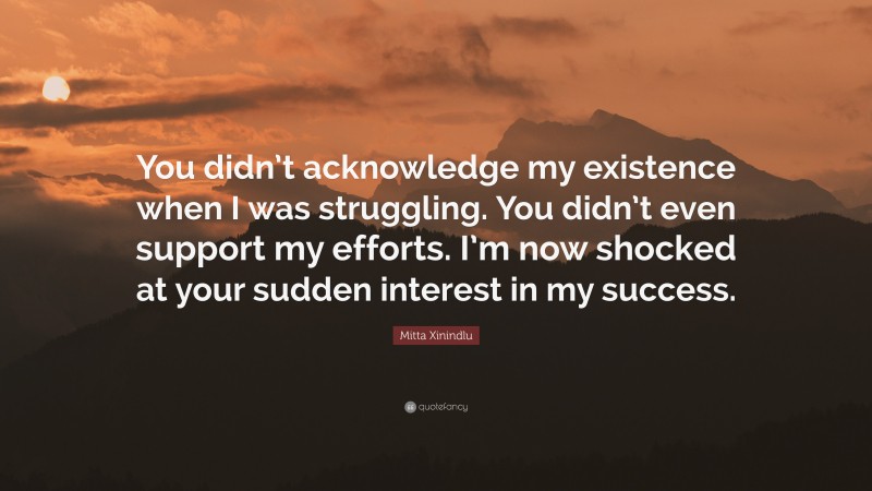 Mitta Xinindlu Quote: “You didn’t acknowledge my existence when I was struggling. You didn’t even support my efforts. I’m now shocked at your sudden interest in my success.”