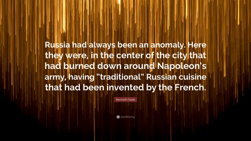 Kenneth Eade Quote: “Russia had always been an anomaly. Here they were, in the center of the city that had burned down around Napoleon’s army, having “traditional” Russian cuisine that had been invented by the French.”