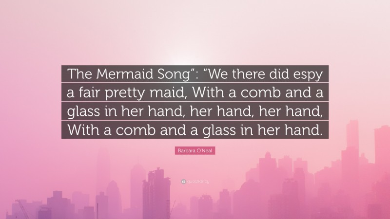 Barbara O'Neal Quote: “The Mermaid Song”: “We there did espy a fair pretty maid, With a comb and a glass in her hand, her hand, her hand, With a comb and a glass in her hand.”