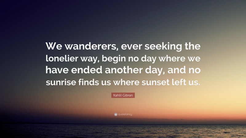 Kahlil Gibran Quote: “We wanderers, ever seeking the lonelier way, begin no day where we have ended another day, and no sunrise finds us where sunset left us.”