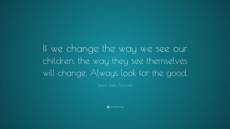 Jessica Joelle Alexander Quote: “If we change the way we see our children, the way they see themselves will change. Always look for the good.”