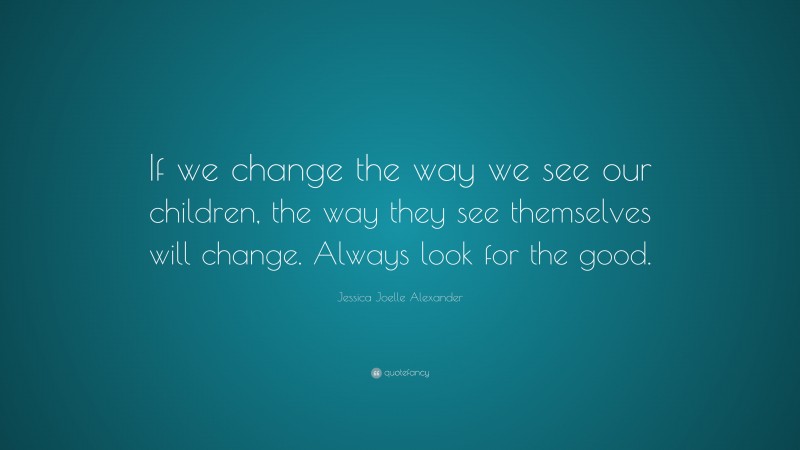 Jessica Joelle Alexander Quote: “If we change the way we see our children, the way they see themselves will change. Always look for the good.”