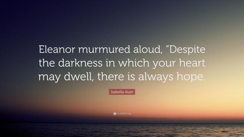 Isabella Auer Quote: “Eleanor murmured aloud, “Despite the darkness in which your heart may dwell, there is always hope.”