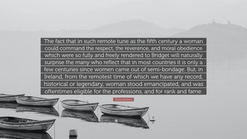 Seumas MacManus Quote: “The fact that in such remote tune as the fifth century a woman could command the respect, the reverence, and moral obedience which were so fully and freely rendered to Bridget will naturally surprise the many who reflect that in most countries it is only a few centuries since women came out of semi-bondage. But, in Ireland, from the remotest time of which we have any record, historical or legendary, woman stood emancipated, and was oftentimes eligible for the professions, and for rank and fame.”