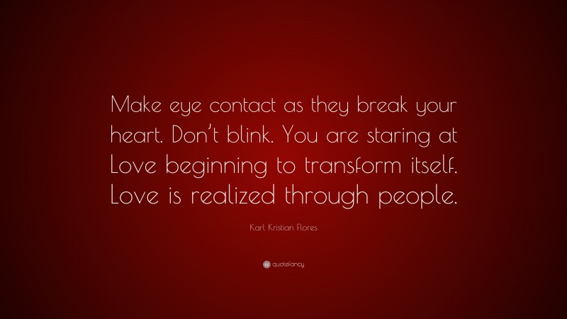 Karl Kristian Flores Quote: “Make eye contact as they break your heart. Don’t blink. You are staring at Love beginning to transform itself. Love is realized through people.”