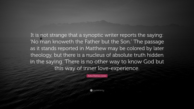 Rufus Matthew Jones Quote: “It is not strange that a synoptic writer reports the saying: ‘No man knoweth the Father but the Son.’ The passage as it stands reported in Matthew may be colored by later theology, but there is a nucleus of absolute truth hidden in the saying. There is no other way to know God but this way of inner love-experience.”