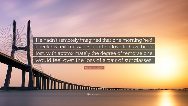 Michael Cunningham Quote: “He hadn’t remotely imagined that one morning he’d check his text messages and find love to have been lost, with approximately the degree of remorse one would feel over the loss of a pair of sunglasses.”