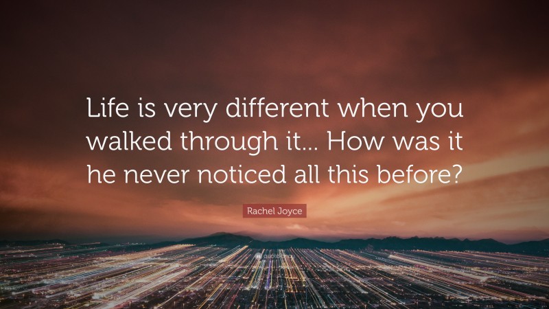 Rachel Joyce Quote: “Life is very different when you walked through it... How was it he never noticed all this before?”