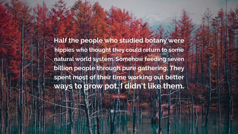 Andy Weir Quote: “Half the people who studied botany were hippies who thought they could return to some natural world system. Somehow feeding seven billion people through pure gathering. They spent most of their time working out better ways to grow pot. I didn’t like them.”