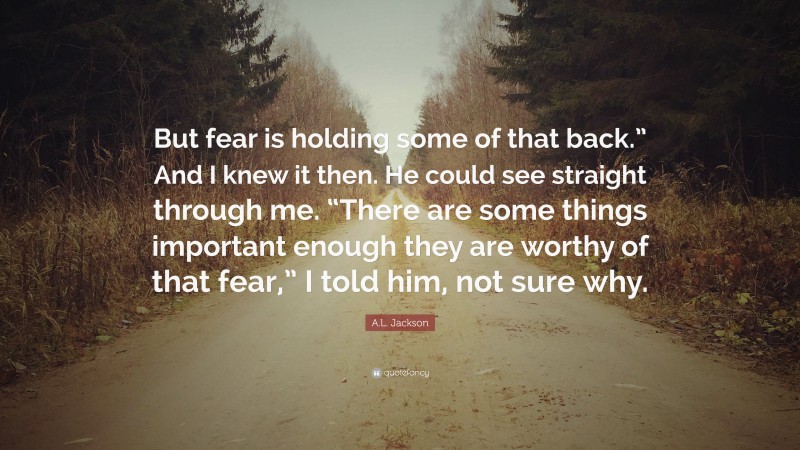 A.L. Jackson Quote: “But fear is holding some of that back.” And I knew it then. He could see straight through me. “There are some things important enough they are worthy of that fear,” I told him, not sure why.”