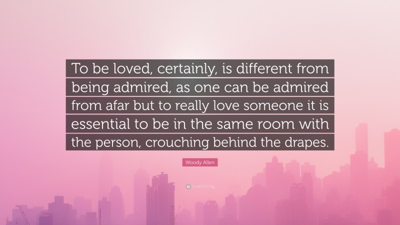 Woody Allen Quote: “To be loved, certainly, is different from being admired, as one can be admired from afar but to really love someone it is essential to be in the same room with the person, crouching behind the drapes.”