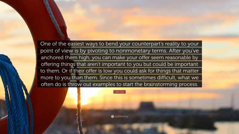 Chris Voss Quote: “One of the easiest ways to bend your counterpart’s reality to your point of view is by pivoting to nonmonetary terms. After you’ve anchored them high, you can make your offer seem reasonable by offering things that aren’t important to you but could be important to them. Or if their offer is low you could ask for things that matter more to you than them. Since this is sometimes difficult, what we often do is throw out examples to start the brainstorming process.”