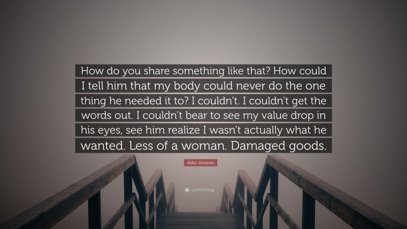 Abby Jimenez Quote: “How do you share something like that? How could I tell him that my body could never do the one thing he needed it to? I couldn’t. I couldn’t get the words out. I couldn’t bear to see my value drop in his eyes, see him realize I wasn’t actually what he wanted. Less of a woman. Damaged goods.”