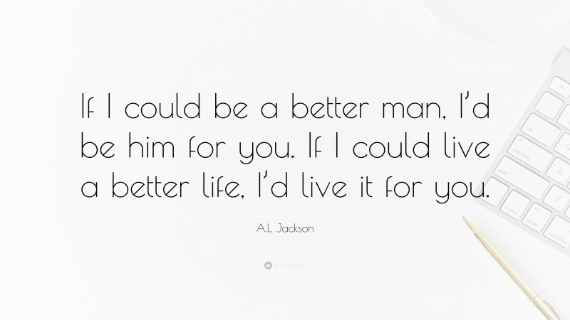 A.L. Jackson Quote: “If I could be a better man, I’d be him for you. If I could live a better life, I’d live it for you.”