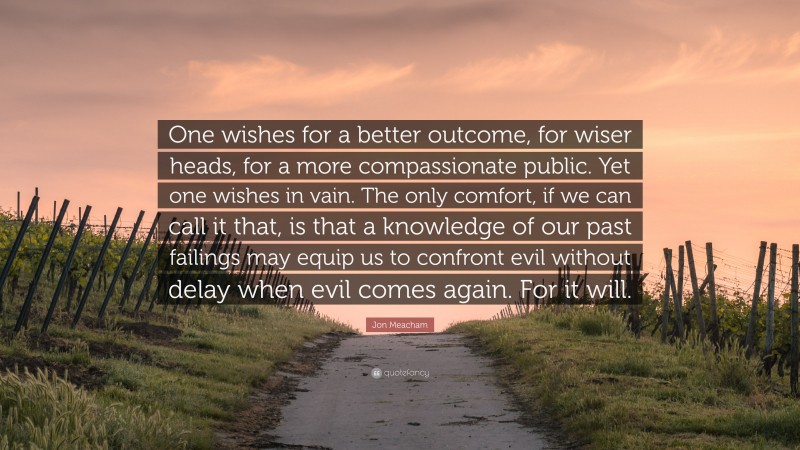 Jon Meacham Quote: “One wishes for a better outcome, for wiser heads, for a more compassionate public. Yet one wishes in vain. The only comfort, if we can call it that, is that a knowledge of our past failings may equip us to confront evil without delay when evil comes again. For it will.”