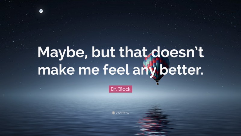 Dr. Block Quote: “Maybe, but that doesn’t make me feel any better.”