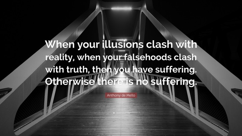 Anthony de Mello Quote: “When your illusions clash with reality, when your falsehoods clash with truth, then you have suffering. Otherwise there is no suffering.”