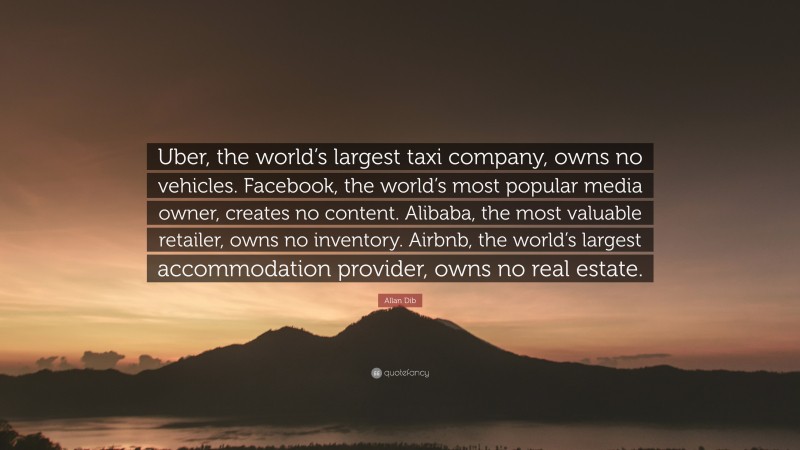 Allan Dib Quote: “Uber, the world’s largest taxi company, owns no vehicles. Facebook, the world’s most popular media owner, creates no content. Alibaba, the most valuable retailer, owns no inventory. Airbnb, the world’s largest accommodation provider, owns no real estate.”