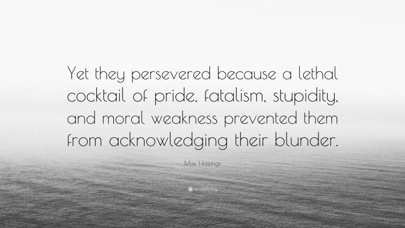 Max Hastings Quote: “Yet they persevered because a lethal cocktail of pride, fatalism, stupidity, and moral weakness prevented them from acknowledging their blunder.”